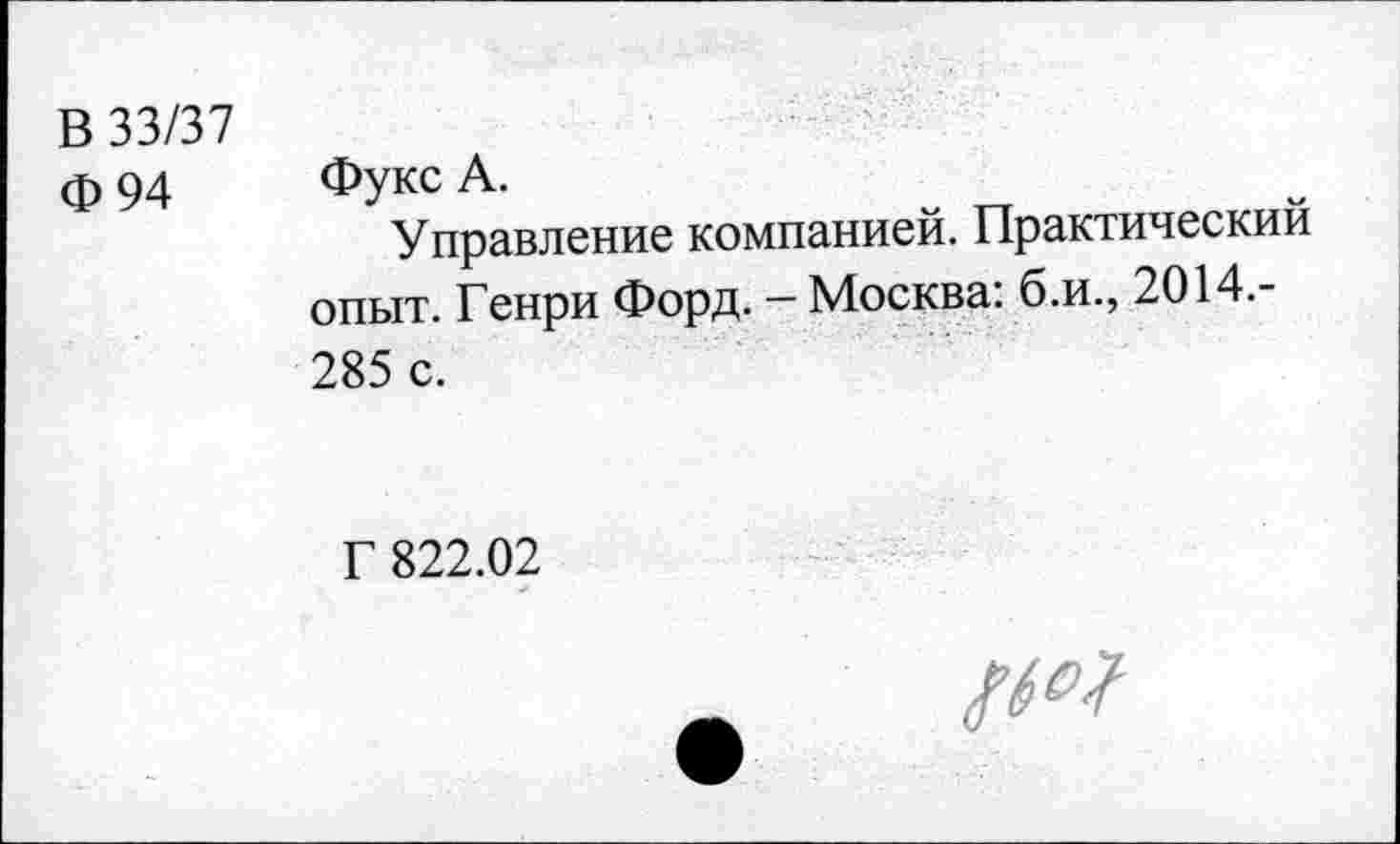 ﻿В 33/37
Ф 94
Фукс А.
Управление компанией. Практический опыт. Генри Форд. — Москва: б.и., 2014.-285 с.
Г 822.02